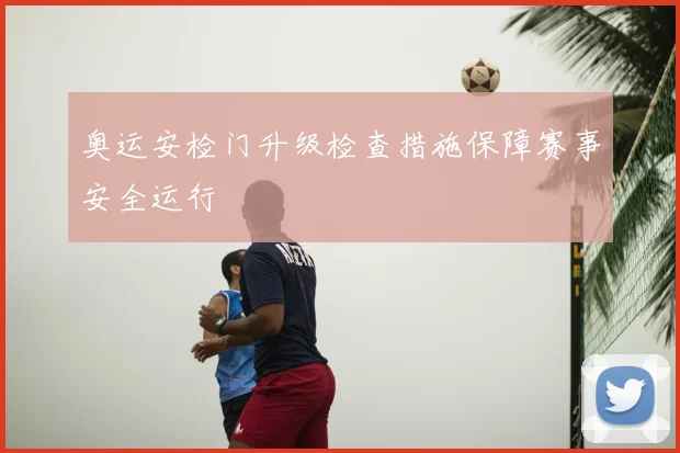 奥运安检门升级检查措施保障赛事安全运行