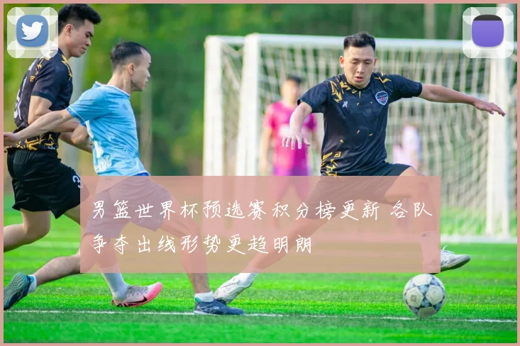 男篮世界杯预选赛积分榜更新 各队争夺出线形势更趋明朗