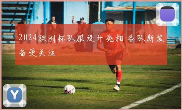 2024欧洲杯队服设计亮相 各队新装备受关注