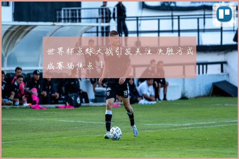 世界杯点球大战引发关注 决胜方式成赛场焦点_1