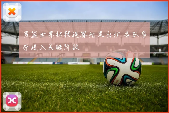 男篮世界杯预选赛结果出炉 各队争夺进入关键阶段