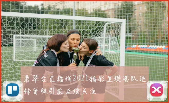 翡翠台直播线2021精彩呈现港队逆转晋级引发后续关注