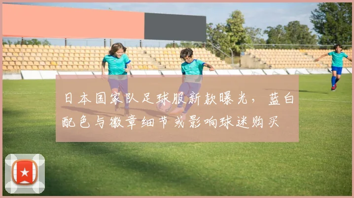 日本国家队足球服新款曝光，蓝白配色与徽章细节或影响球迷购买