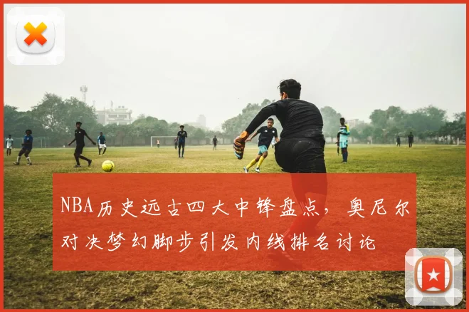 NBA历史远古四大中锋盘点，奥尼尔对决梦幻脚步引发内线排名讨论