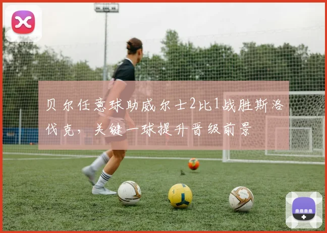 贝尔任意球助威尔士2比1战胜斯洛伐克,关键一球提升晋级前景