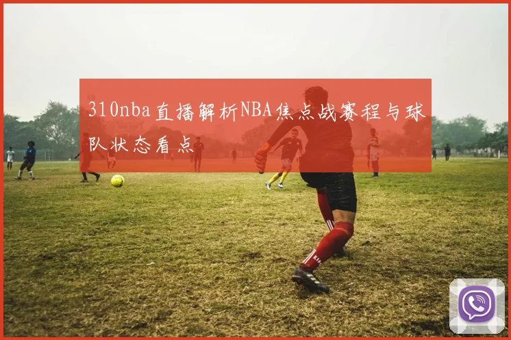 310nba直播解析NBA焦点战赛程与球队状态看点