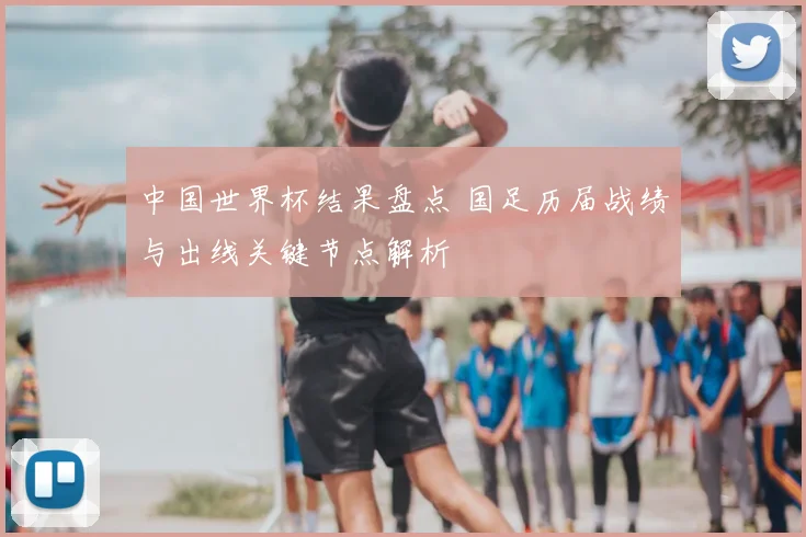 中国世界杯结果盘点 国足历届战绩与出线关键节点解析