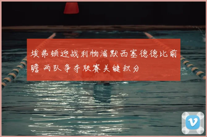 埃弗顿迎战利物浦默西塞德德比前瞻 两队争夺联赛关键积分