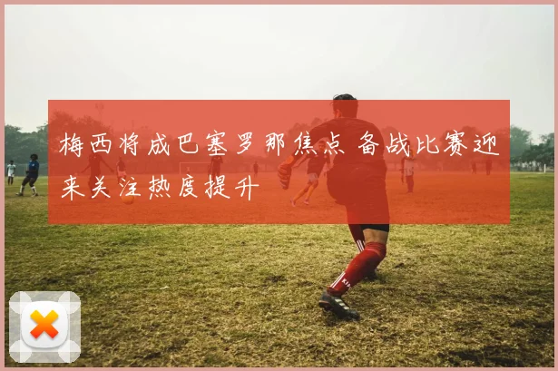 梅西将成巴塞罗那焦点 备战比赛迎来关注热度提升