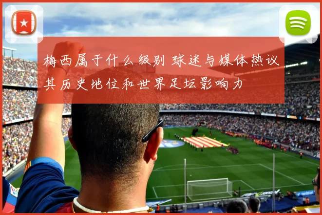 梅西属于什么级别 球迷与媒体热议其历史地位和世界足坛影响力