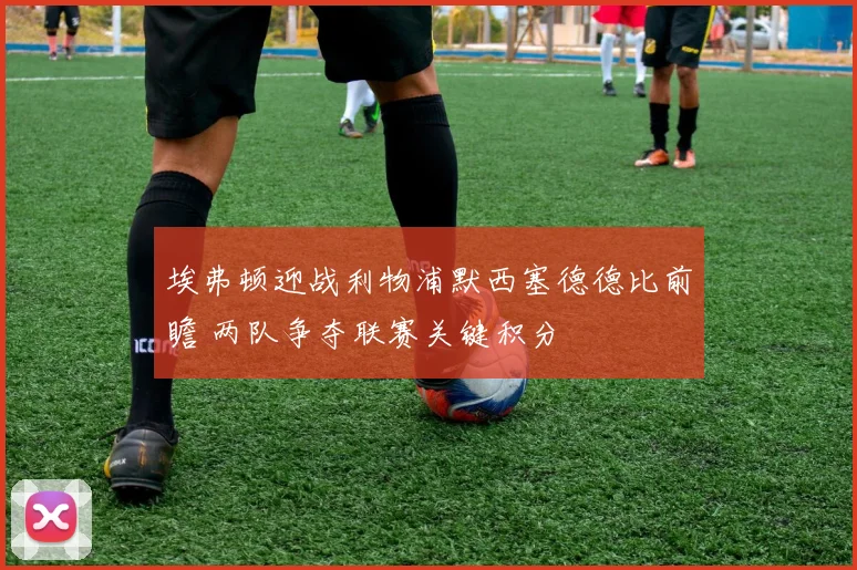 埃弗顿迎战利物浦默西塞德德比前瞻 两队争夺联赛关键积分