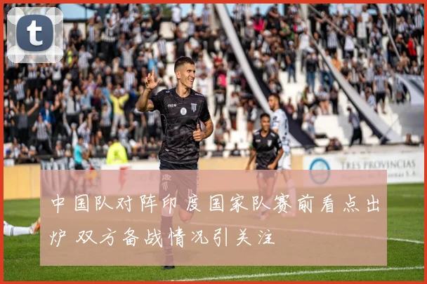 中国队对阵印度国家队赛前看点出炉 双方备战情况引关注