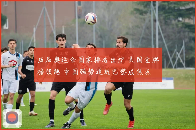 历届奥运会国家排名出炉 美国金牌榜领跑 中国强势追赶巴黎成焦点