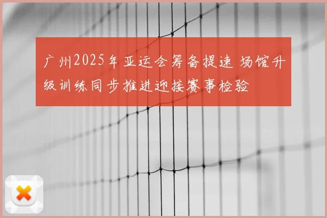 广州2025年亚运会筹备提速 场馆升级训练同步推进迎接赛事检验