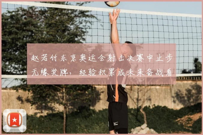 赵若竹东京奥运会射击决赛中止步无缘奖牌，经验积累成未来备战看点