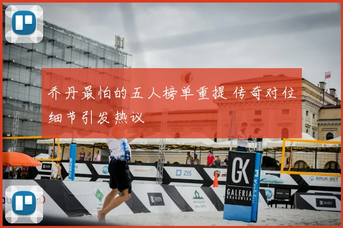 乔丹最怕的五人榜单重提 传奇对位细节引发热议