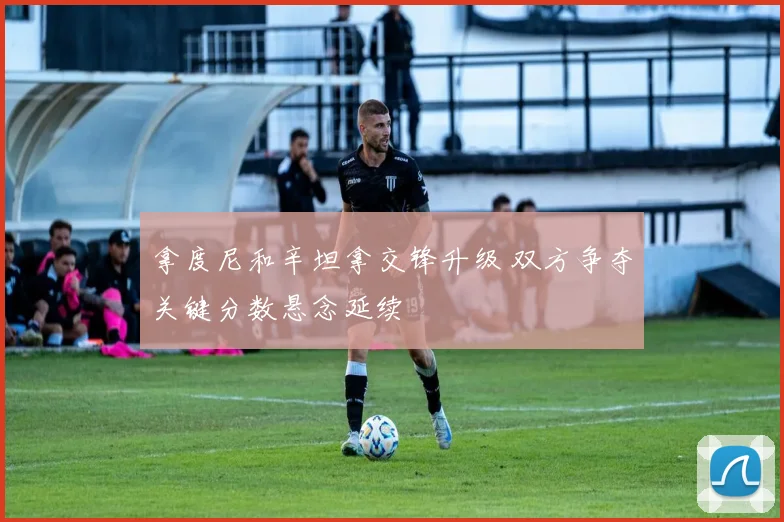 拿度尼和辛坦拿交锋升级 双方争夺关键分数悬念延续