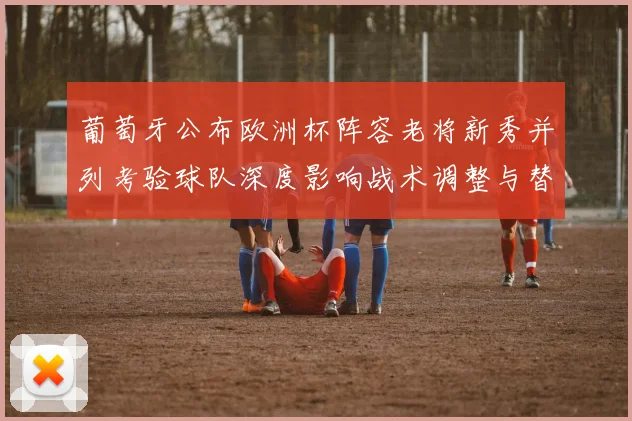 葡萄牙公布欧洲杯阵容老将新秀并列考验球队深度影响战术调整与替补选择