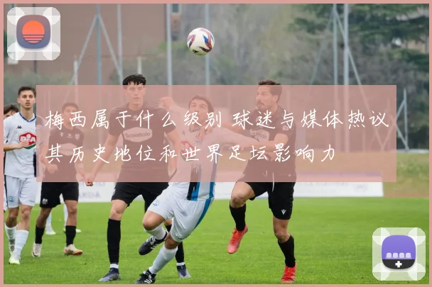 梅西属于什么级别 球迷与媒体热议其历史地位和世界足坛影响力