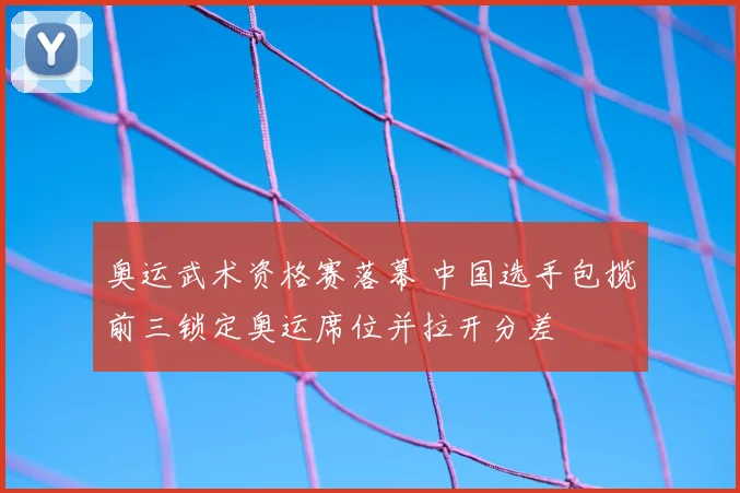 奥运武术资格赛落幕 中国选手包揽前三锁定奥运席位并拉开分差