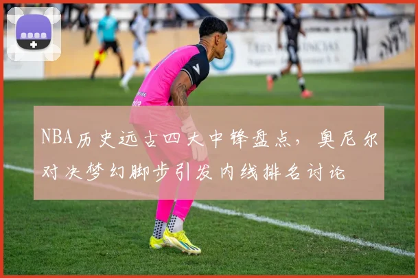NBA历史远古四大中锋盘点，奥尼尔对决梦幻脚步引发内线排名讨论