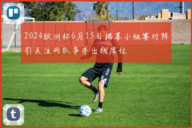 2024欧洲杯6月15日揭幕小组赛对阵引关注两队争夺出线席位