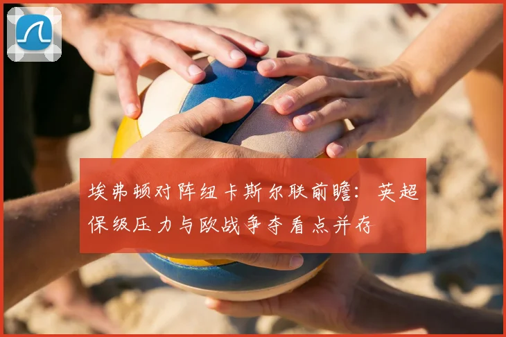 埃弗顿对阵纽卡斯尔联前瞻：英超保级压力与欧战争夺看点并存