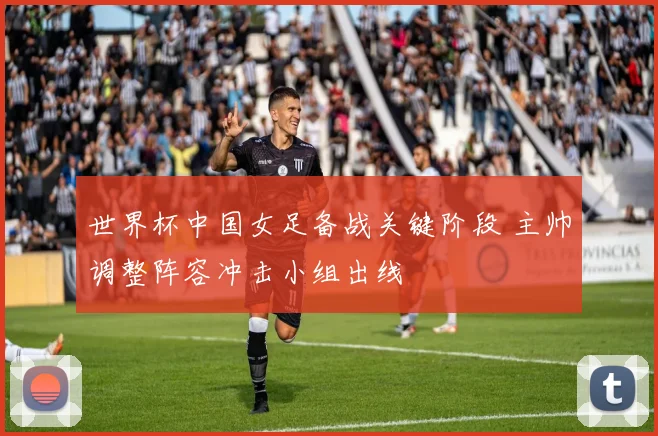 世界杯中国女足备战关键阶段 主帅调整阵容冲击小组出线