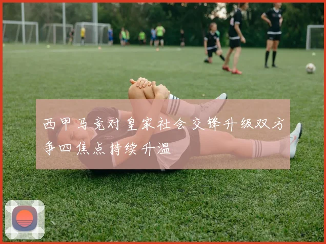 西甲马竞对皇家社会交锋升级双方争四焦点持续升温
