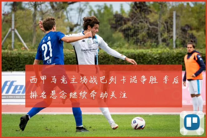 西甲马竞主场战巴列卡诺争胜 季后排名悬念继续牵动关注