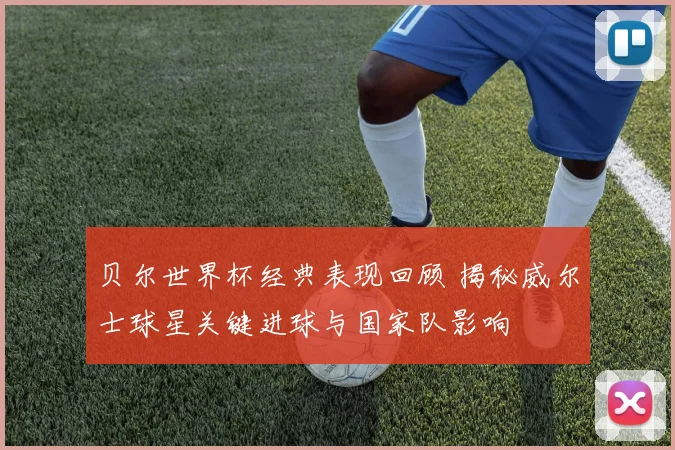 贝尔世界杯经典表现回顾 揭秘威尔士球星关键进球与国家队影响