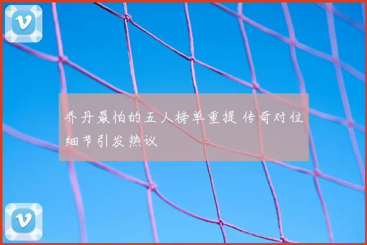 乔丹最怕的五人榜单重提 传奇对位细节引发热议